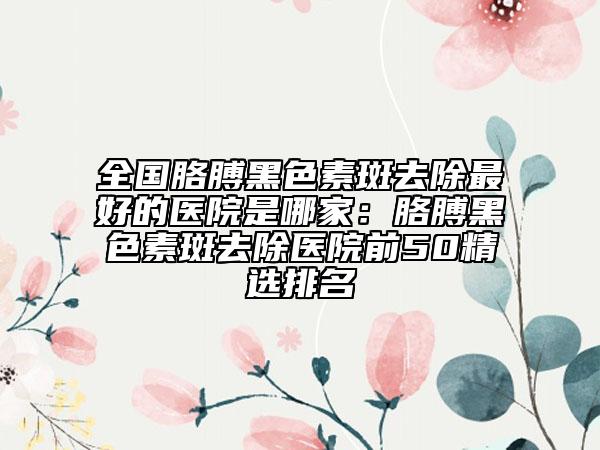 全国胳膊黑色素斑去除最好的医院是哪家：胳膊黑色素斑去除医院前50精选排名