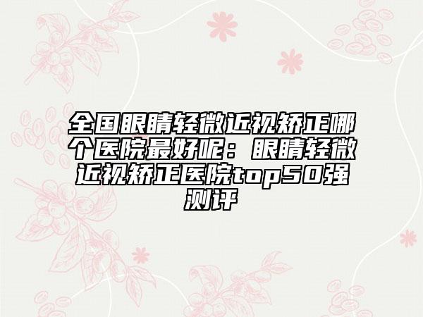 全国眼睛轻微近视矫正哪个医院最好呢：眼睛轻微近视矫正医院top50强测评