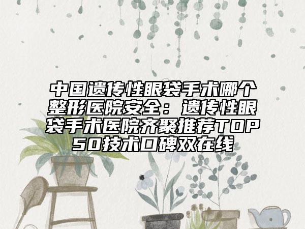 中国遗传性眼袋手术哪个整形医院安全：遗传性眼袋手术医院齐聚推荐TOP50技术口碑双在线