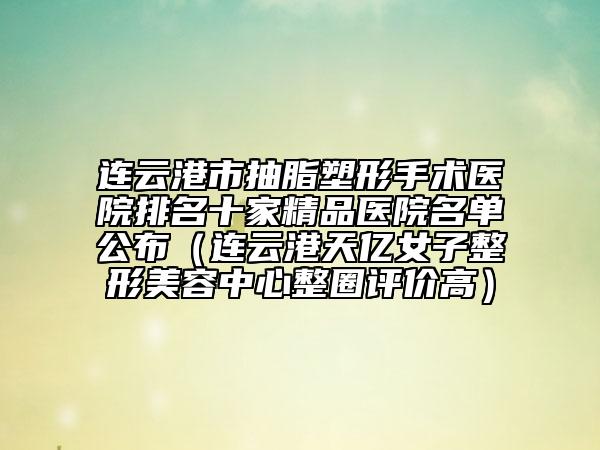 连云港市抽脂塑形手术医院排名十家精品医院名单公布（连云港天亿女子整形美容中心整圈评价高）