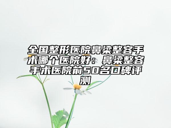 全国整形医院鼻梁整容手术哪个医院好：鼻梁整容手术医院前50名口碑评测