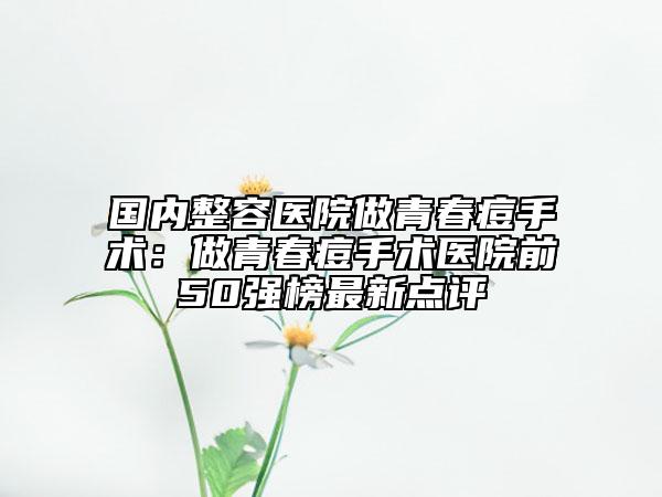 国内整容医院做青春痘手术：做青春痘手术医院前50强榜最新点评