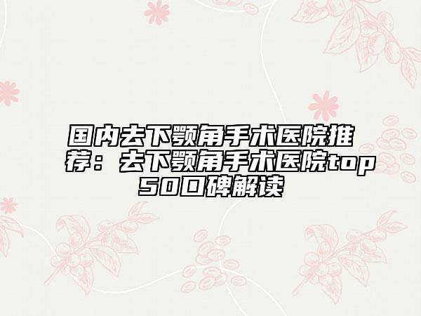 国内去下颚角手术医院推荐：去下颚角手术医院top50口碑解读