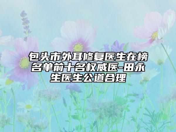 包头市外耳修复医生在榜名单前十名权威医-田永生医生公道合理