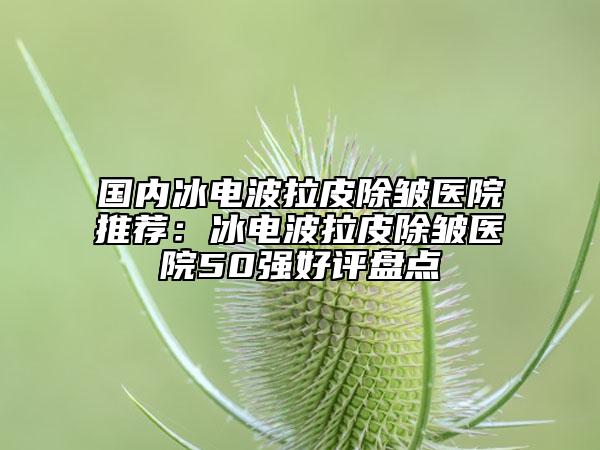 国内冰电波拉皮除皱医院推荐：冰电波拉皮除皱医院50强好评盘点