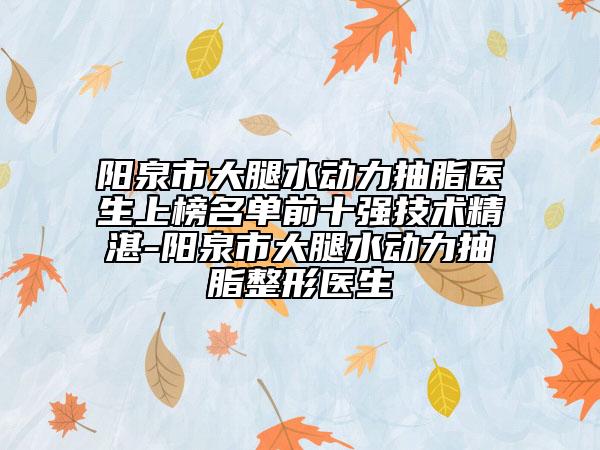 阳泉市大腿水动力抽脂医生上榜名单前十强技术精湛-阳泉市大腿水动力抽脂整形医生