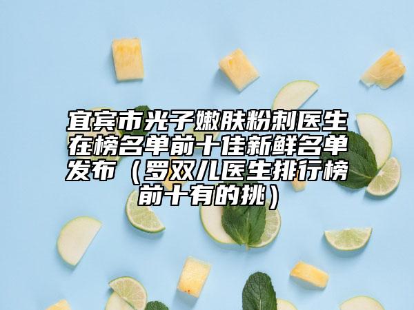 宜宾市光子嫩肤粉刺医生在榜名单前十佳新鲜名单发布（罗双儿医生排行榜前十有的挑）