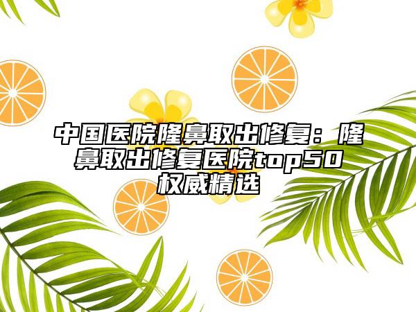 中国医院隆鼻取出修复：隆鼻取出修复医院top50权威精选