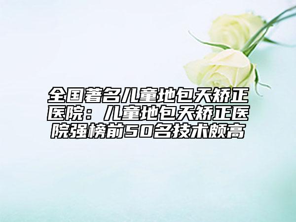 全国著名儿童地包天矫正医院：儿童地包天矫正医院强榜前50名技术颇高