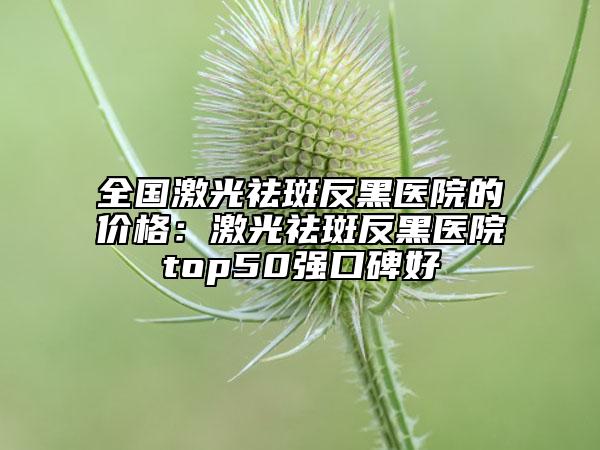 全国激光祛斑反黑医院的价格：激光祛斑反黑医院top50强口碑好