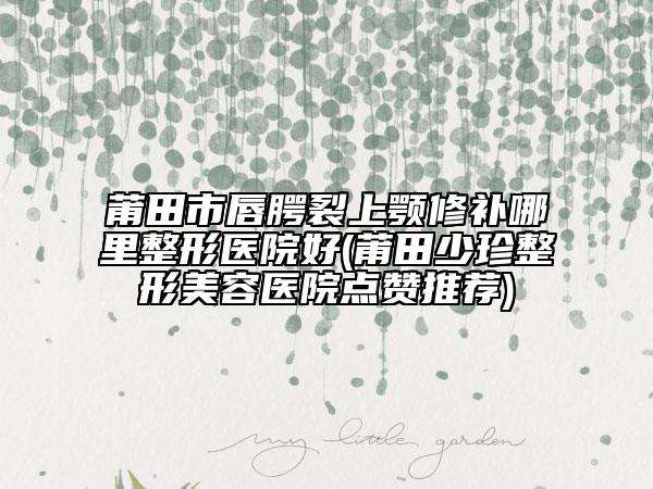 莆田市唇腭裂上颚修补哪里整形医院好(莆田少珍整形美容医院点赞推荐)