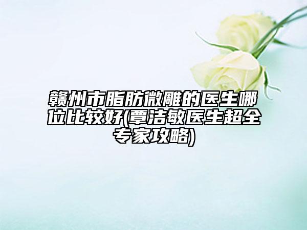 赣州市脂肪微雕的医生哪位比较好(覃洁敏医生超全专家攻略)