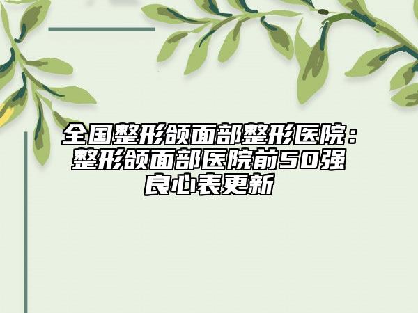 全国整形颌面部整形医院：整形颌面部医院前50强良心表更新