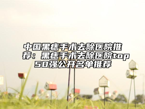 中国黑痣手术去除医院推荐：黑痣手术去除医院top50强公开名单推荐