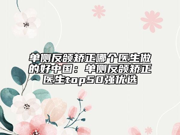 单侧反颌矫正哪个医生做的好中国：单侧反颌矫正医生top50强优选