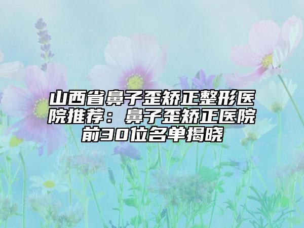 山西省鼻子歪矫正整形医院推荐：鼻子歪矫正医院前30位名单揭晓