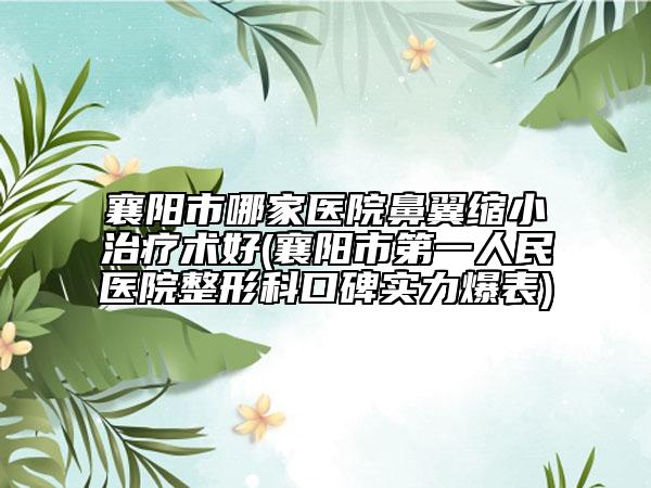 襄阳市哪家医院鼻翼缩小治疗术好(襄阳市第一人民医院整形科口碑实力爆表)