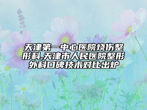 天津第一中心医院烧伤整形科,天津市人民医院整形外科口碑技术对比出炉