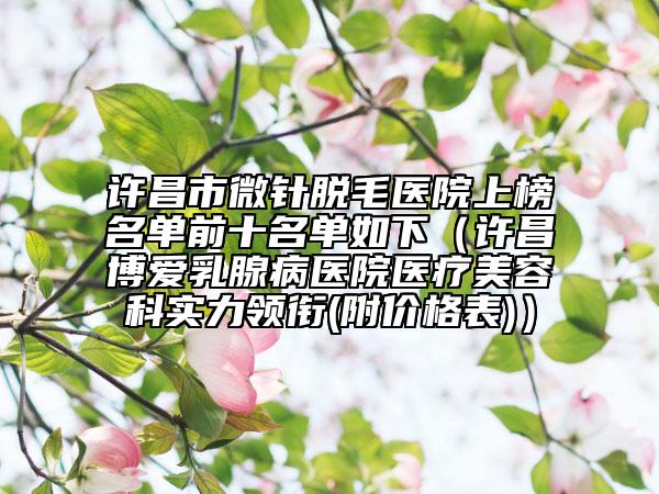 许昌市微针脱毛医院上榜名单前十名单如下（许昌博爱乳腺病医院医疗美容科实力领衔(附价格表)）