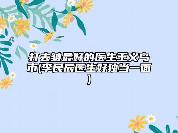 打去皱最好的医生王义乌市(李良辰医生好独当一面)