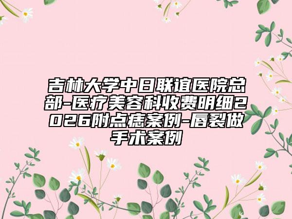 吉林大学中日联谊医院总部-医疗美容科收费明细2026附点痣案例-唇裂做手术案例