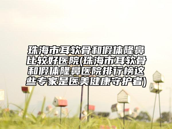 珠海市耳软骨和假体隆鼻比较好医院(珠海市耳软骨和假体隆鼻医院排行榜这些专家是医美健康守护者)