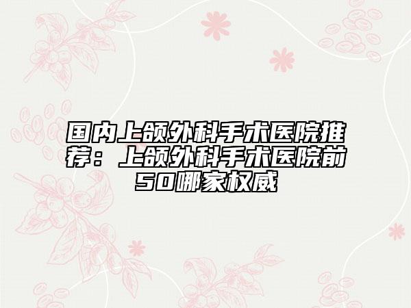 国内上颌外科手术医院推荐：上颌外科手术医院前50哪家权威