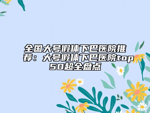 全国大号假体下巴医院推荐：大号假体下巴医院top50超全盘点