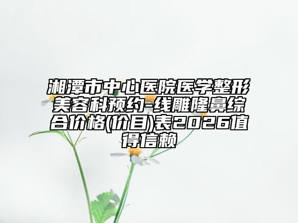 湘潭市中心医院医学整形美容科预约-线雕隆鼻综合价格(价目)表2026值得信赖