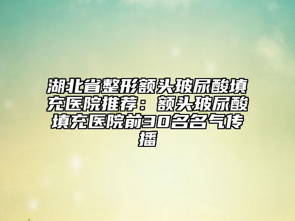湖北省整形额头玻尿酸填充医院推荐：额头玻尿酸填充医院前30名名气传播