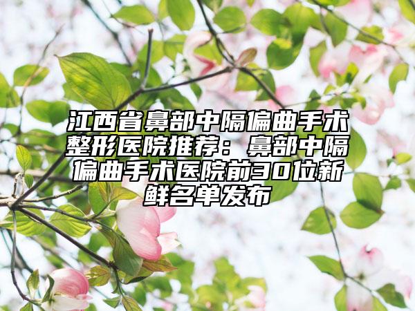 江西省鼻部中隔偏曲手术整形医院推荐：鼻部中隔偏曲手术医院前30位新鲜名单发布