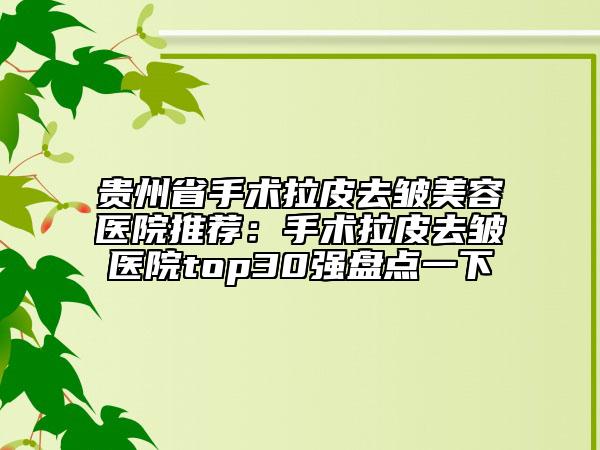 贵州省手术拉皮去皱美容医院推荐：手术拉皮去皱医院top30强盘点一下
