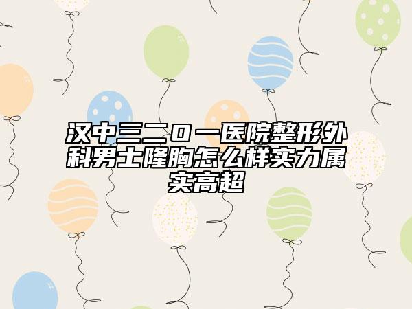 汉中三二Ｏ一医院整形外科男士隆胸怎么样实力属实高超