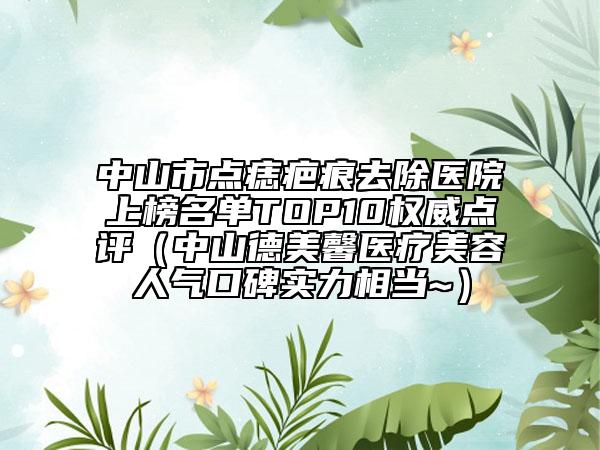 中山市点痣疤痕去除医院上榜名单TOP10权威点评（中山德美馨医疗美容人气口碑实力相当~）