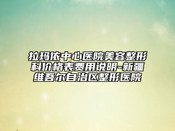 拉玛依中心医院美容整形科价格表费用说明-新疆维吾尔自治区整形医院