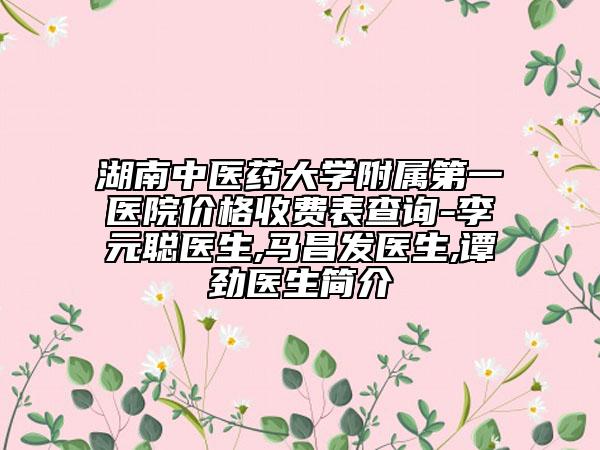湖南中医药大学附属第一医院价格收费表查询-李元聪医生,马昌发医生,谭劲医生简介