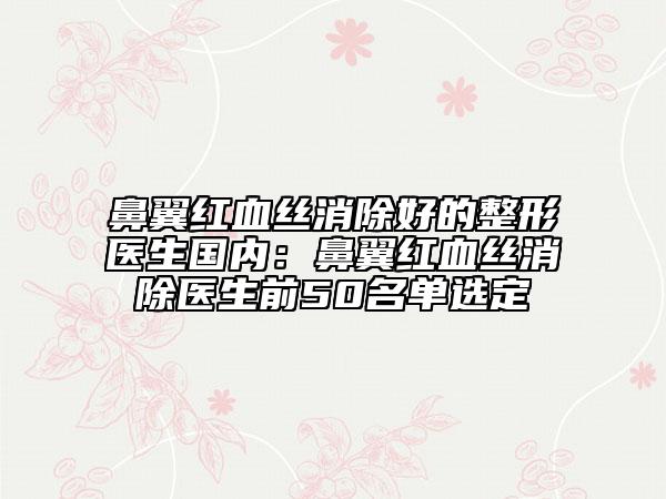 鼻翼红血丝消除好的整形医生国内：鼻翼红血丝消除医生前50名单选定