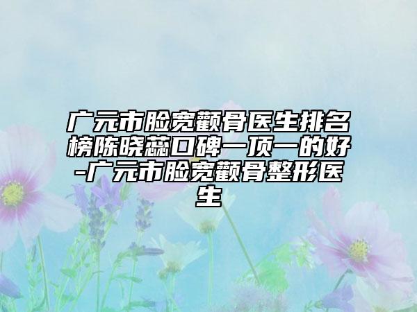 广元市脸宽颧骨医生排名榜陈晓蕊口碑一顶一的好-广元市脸宽颧骨整形医生