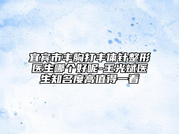 宜宾市丰胸打丰体针整形医生哪个好呢-王光斌医生知名度高值得一看
