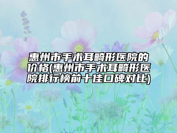 惠州市手术耳畸形医院的价格(惠州市手术耳畸形医院排行榜前十佳口碑对比)