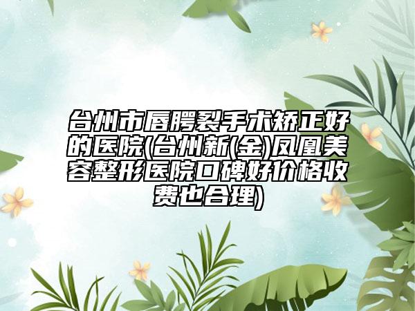 台州市唇腭裂手术矫正好的医院(台州新(金)凤凰美容整形医院口碑好价格收费也合理)