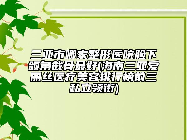 三亚市哪家整形医院脸下颌角截骨最好(海南三亚爱丽丝医疗美容排行榜前三私立领衔)
