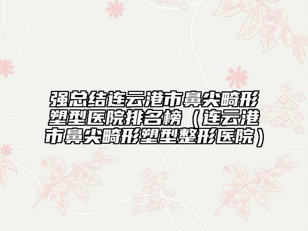 强总结连云港市鼻尖畸形塑型医院排名榜（连云港市鼻尖畸形塑型整形医院）