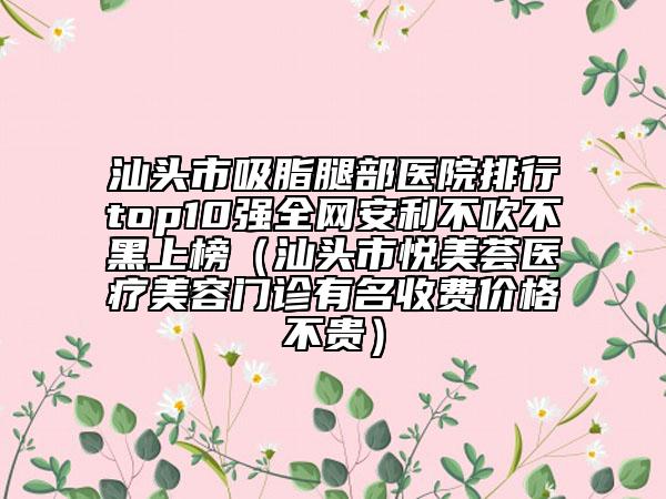 汕头市吸脂腿部医院排行top10强全网安利不吹不黑上榜（汕头市悦美荟医疗美容门诊有名收费价格不贵）