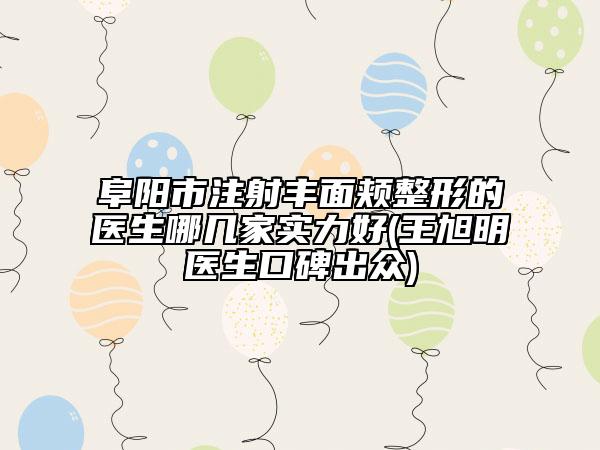 阜阳市注射丰面颊整形的医生哪几家实力好(王旭明医生口碑出众)