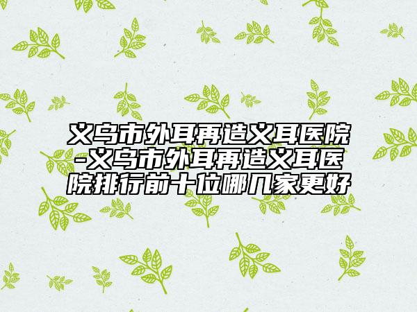 义乌市外耳再造义耳医院-义乌市外耳再造义耳医院排行前十位哪几家更好
