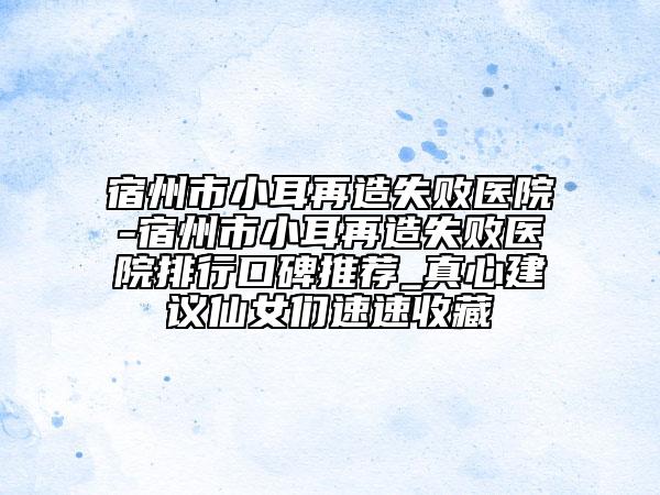 宿州市小耳再造失败医院-宿州市小耳再造失败医院排行口碑推荐_真心建议仙女们速速收藏