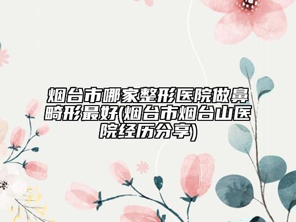 烟台市哪家整形医院做鼻畸形最好(烟台市烟台山医院经历分享)