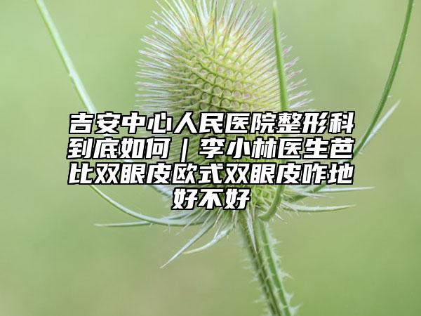 吉安中心人民医院整形科到底如何｜李小林医生芭比双眼皮欧式双眼皮咋地好不好