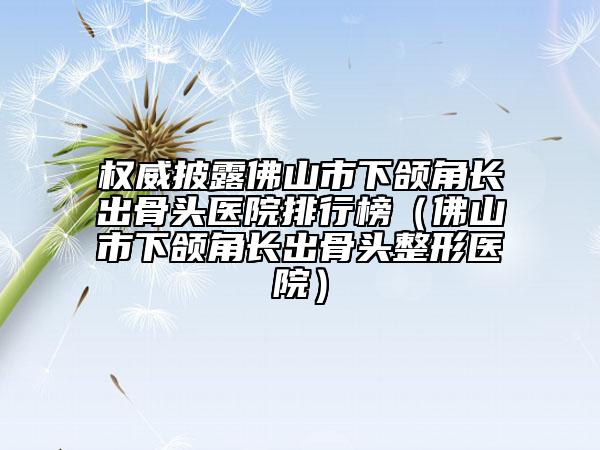 权威披露佛山市下颌角长出骨头医院排行榜（佛山市下颌角长出骨头整形医院）